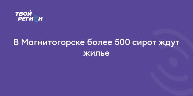 В Магнитогорске более 500 сирот ждут жилье