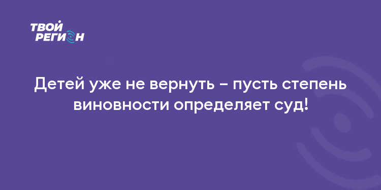 Детей уже не вернуть – пусть степень виновности определяет суд!