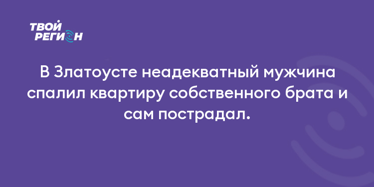 В Златоусте неадекватный мужчина спалил квартиру собственного брата и сам пострадал.