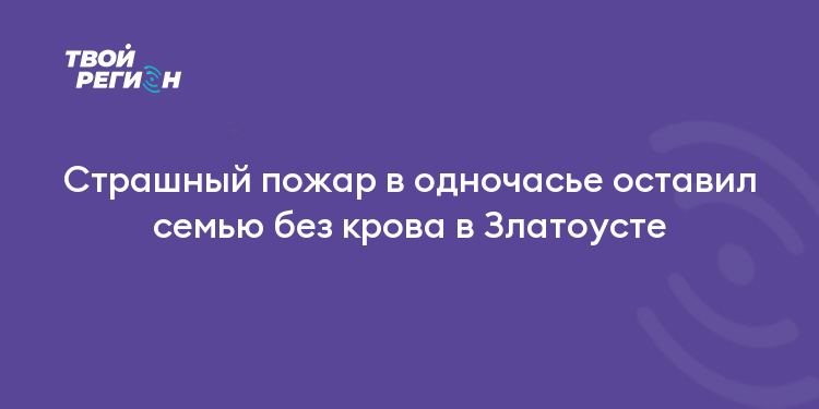 Страшный пожар в одночасье оставил семью без крова в Златоусте