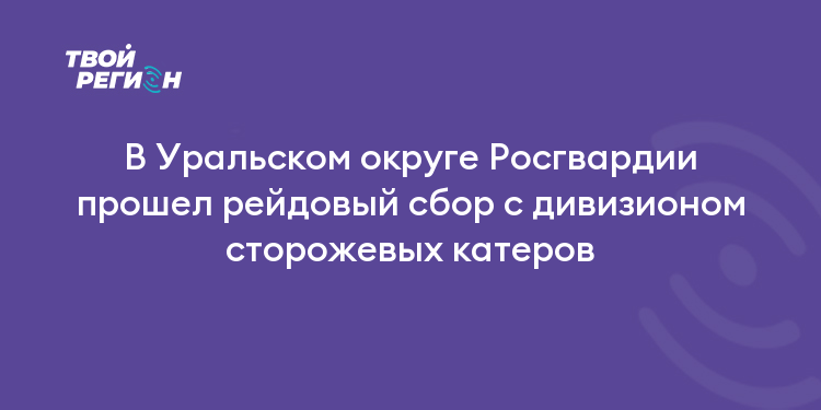 В Уральском округе Росгвардии прошел рейдовый сбор с дивизионом сторожевых катеров