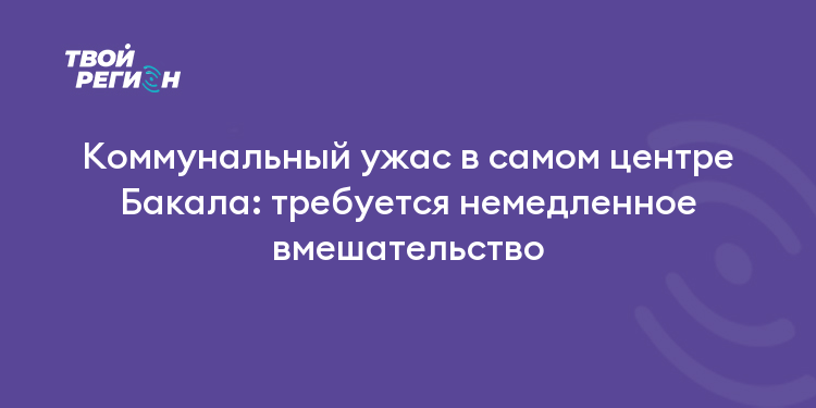 Коммунальный ужас в самом центре Бакала: требуется немедленное вмешательство
