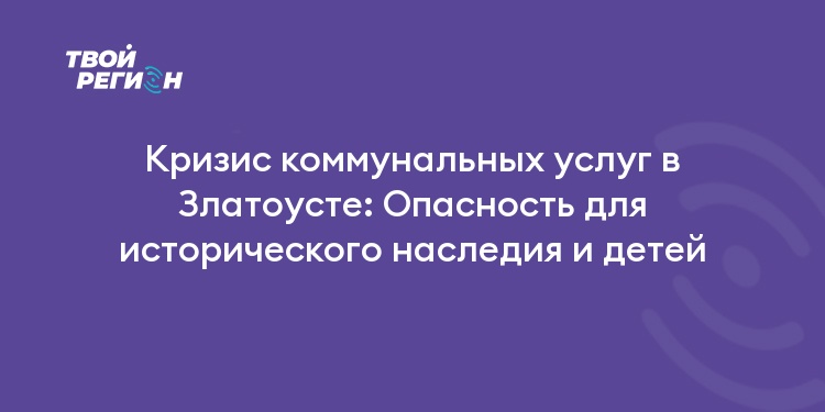 Кризис коммунальных услуг в Златоусте: Опасность для исторического наследия и детей