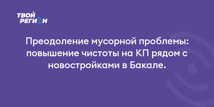 Преодоление мусорной проблемы: повышение чистоты на КП рядом с новостройками в Бакале.