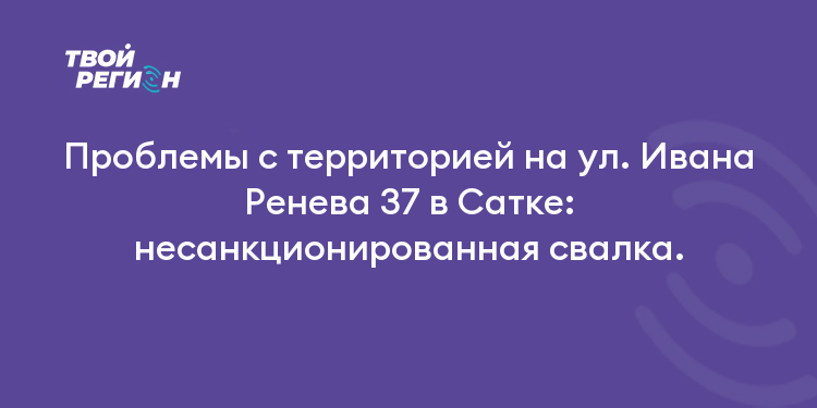 Проблемы с территорией на ул. Ивана Ренева 37 в Сатке: несанкционированная свалка.