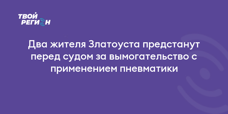 Два жителя Златоуста предстанут перед судом за вымогательство с применением пневматики