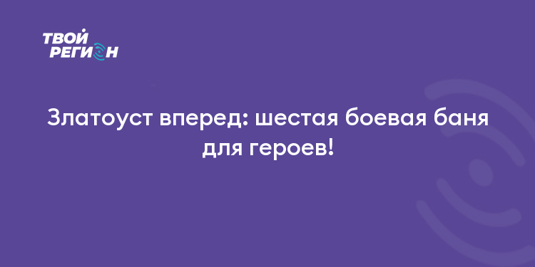 Златоуст вперед: шестая боевая баня для героев!