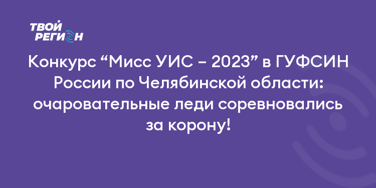 Конкурс “Мисс УИС – 2023” в ГУФСИН России по Челябинской области: очаровательные леди соревновались за корону!