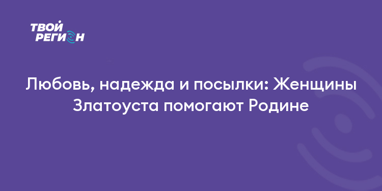 Любовь, надежда и посылки: Женщины Златоуста помогают Родине