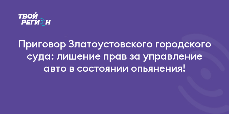 Приговор Златоустовского городского суда: лишение прав за управление авто в состоянии опьянения!