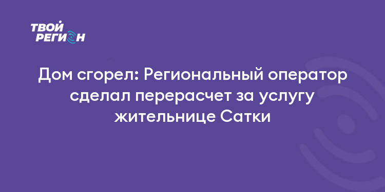 Дом сгорел: Региональный оператор сделал перерасчет за услугу жительнице Сатки