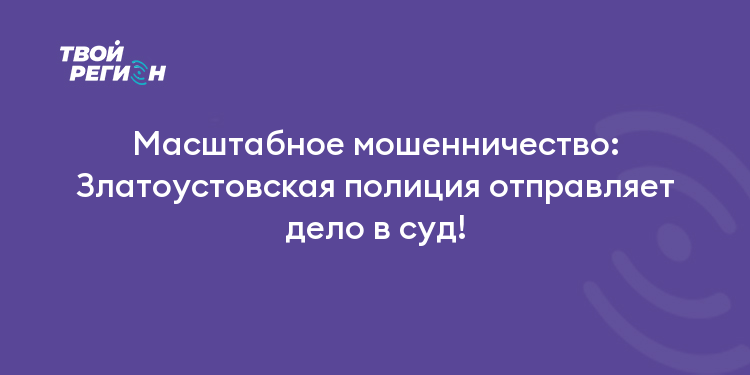 Масштабное мошенничество: Златоустовская полиция отправляет дело в суд!