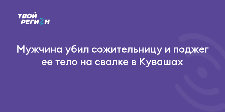 Мужчина убил сожительницу и поджег ее тело на свалке в Кувашах