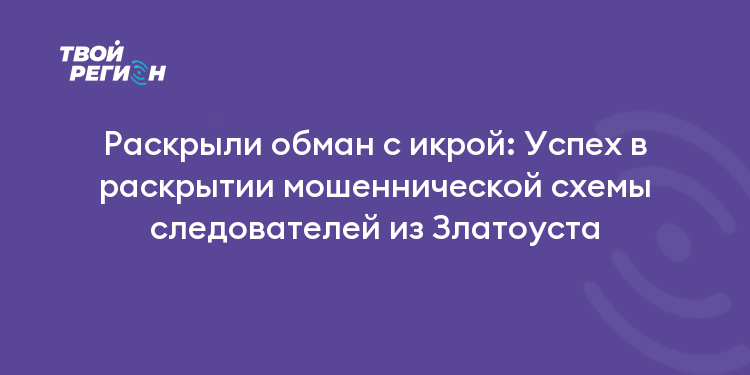 Раскрыли обман с икрой: Успех в раскрытии мошеннической схемы следователей из Златоуста