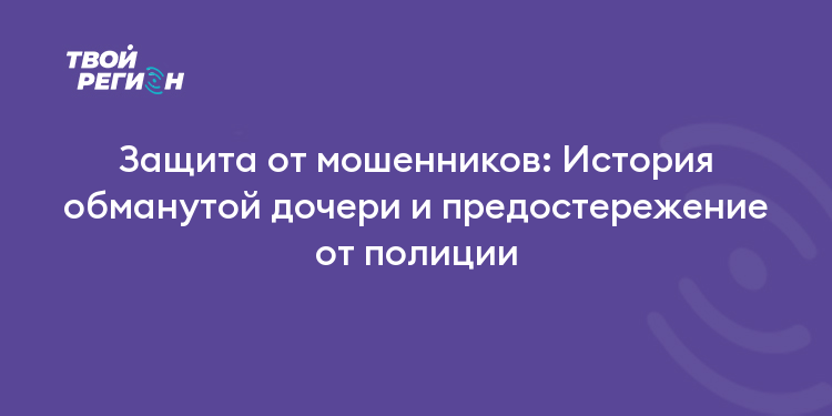 Защита от мошенников: История обманутой дочери и предостережение от полиции