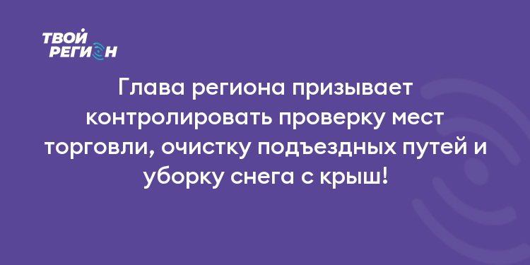 Глава региона призывает контролировать проверку мест торговли, очистку подъездных путей и уборку снега с крыш!