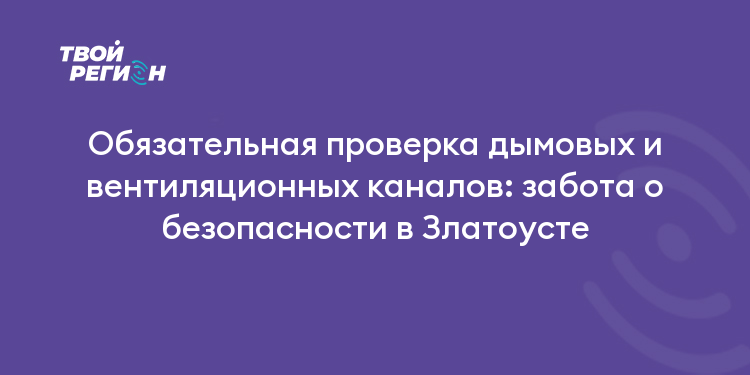Обязательная проверка дымовых и вентиляционных каналов: забота о безопасности в Златоусте