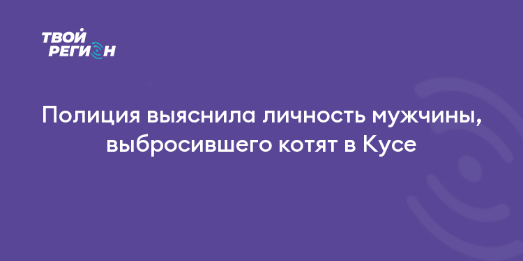 Полиция выяснила личность мужчины, выбросившего котят в Кусе