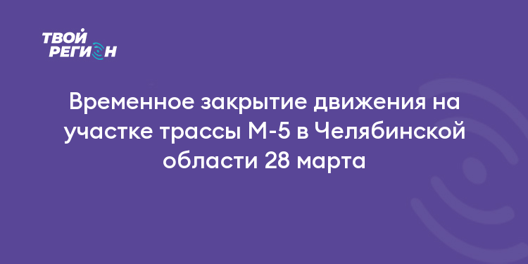Временное закрытие движения на участке трассы М-5 в Челябинской области 28 марта