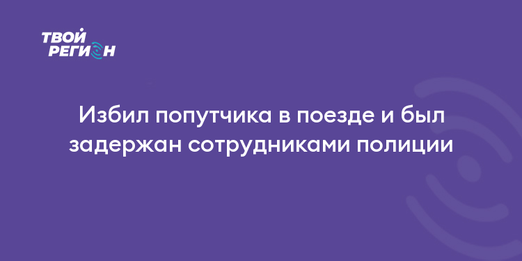 Избил попутчика в поезде и был задержан сотрудниками полиции