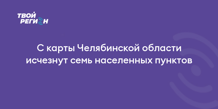С карты Челябинской области исчезнут семь населенных пунктов