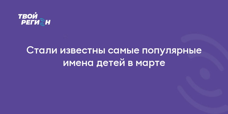 Стали известны самые популярные имена детей в марте