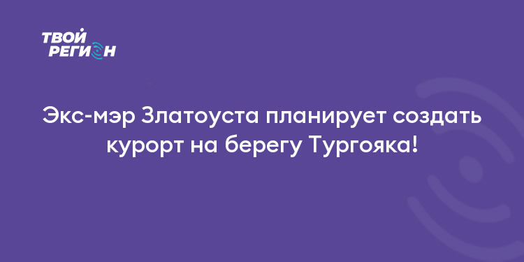 Экс-мэр Златоуста планирует создать курорт на берегу Тургояка!