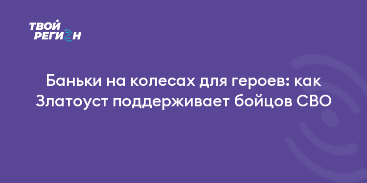 Баньки на колесах для героев: как Златоуст поддерживает бойцов СВО