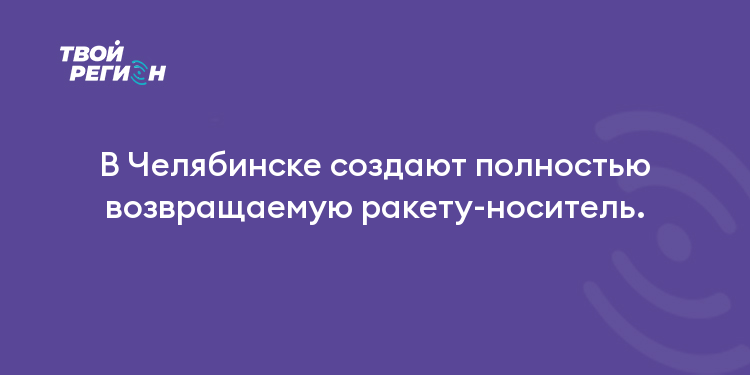 В Челябинске создают полностью возвращаемую ракету-носитель.
