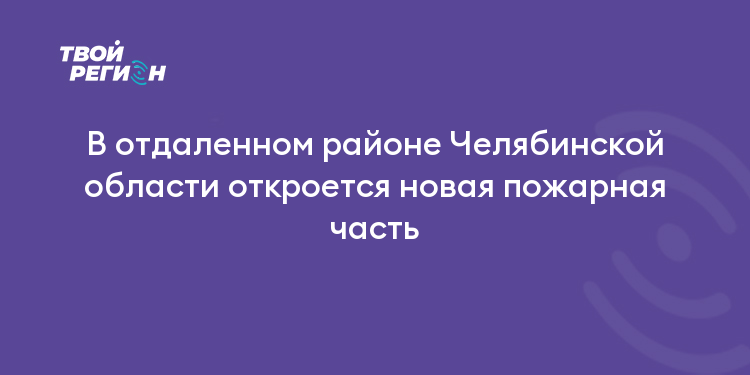 В отдаленном районе Челябинской области откроется новая пожарная часть