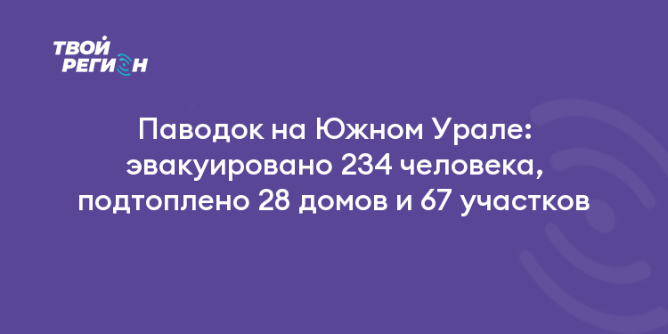 Паводок на Южном Урале: эвакуировано 234 человека, подтоплено 28 домов и 67 участков