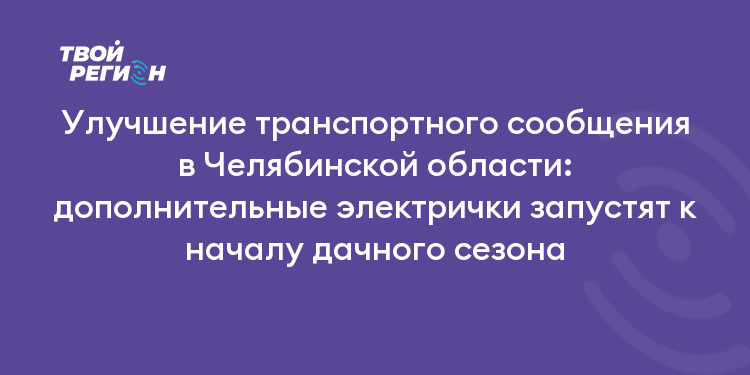 Улучшение транспортного сообщения в Челябинской области: дополнительные электрички запустят к началу дачного сезона