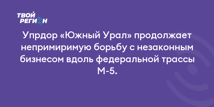 Упрдор «Южный Урал» продолжает непримиримую борьбу с незаконным бизнесом вдоль федеральной трассы М-5.