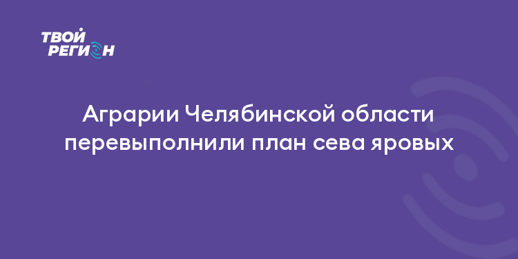 Аграрии Челябинской области перевыполнили план сева яровых