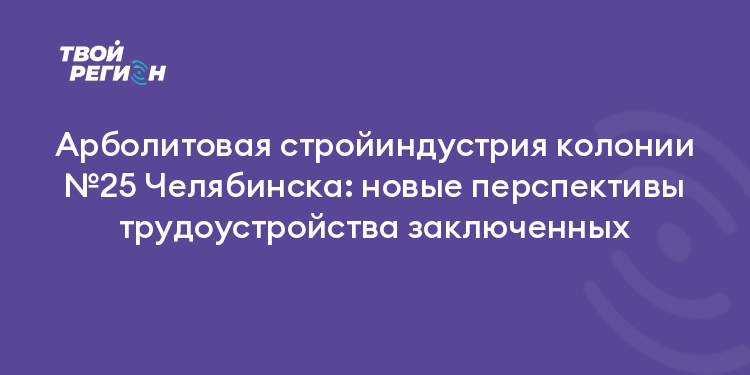 Арболитовая стройиндустрия колонии №25 Челябинска: новые перспективы трудоустройства заключенных