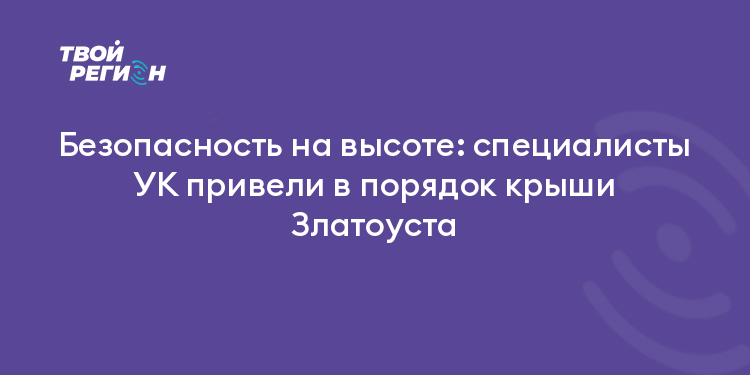 Безопасность на высоте: специалисты УК привели в порядок крыши Златоуста