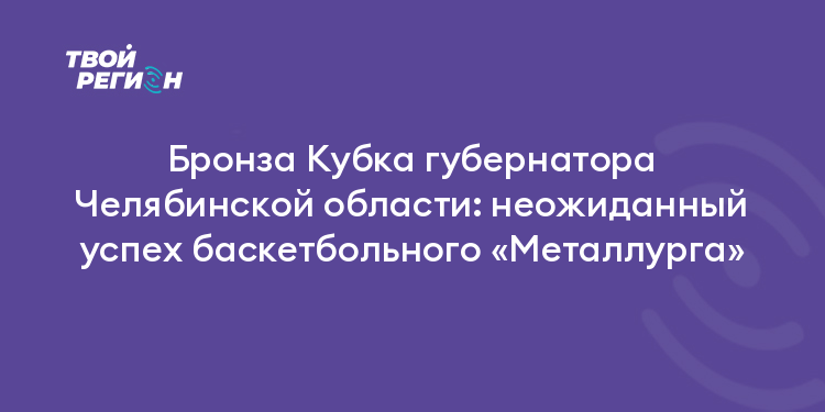 Бронза Кубка губернатора Челябинской области: неожиданный успех баскетбольного «Металлурга»