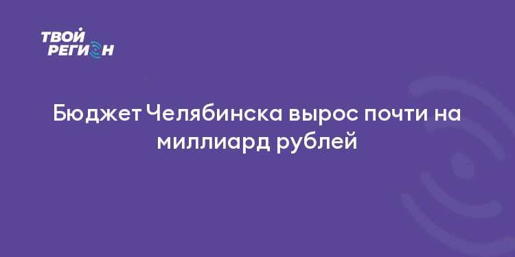 Бюджет Челябинска вырос почти на миллиард рублей