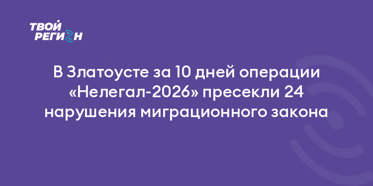В Златоусте за 10 дней операции «Нелегал-2026» пресекли 24 нарушения миграционного закона