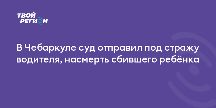 В Чебаркуле суд отправил под стражу водителя, насмерть сбившего ребёнка