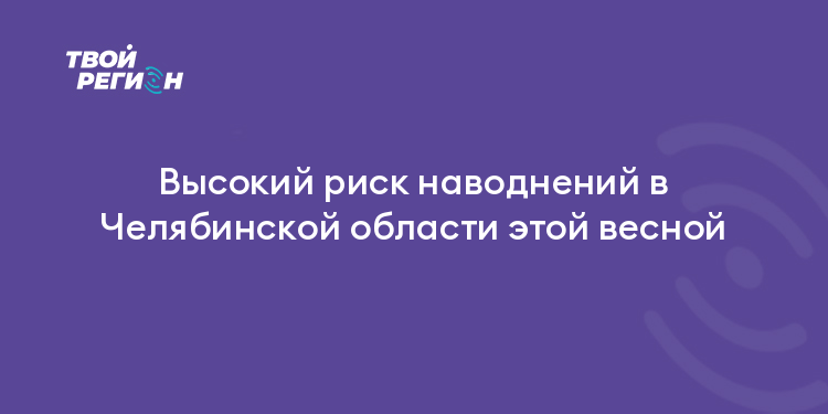 Высокий риск наводнений в Челябинской области этой весной