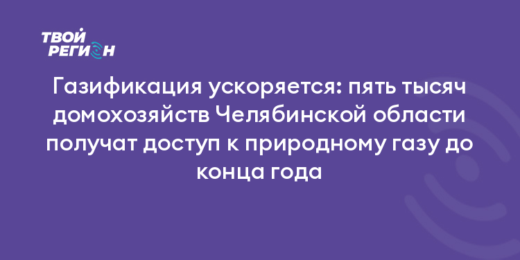 Газификация ускоряется: пять тысяч домохозяйств Челябинской области получат доступ к природному газу до конца года