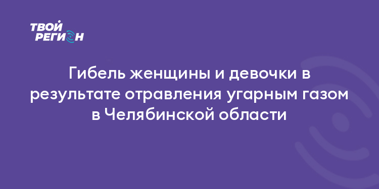Гибель женщины и девочки в результате отравления угарным газом в Челябинской области