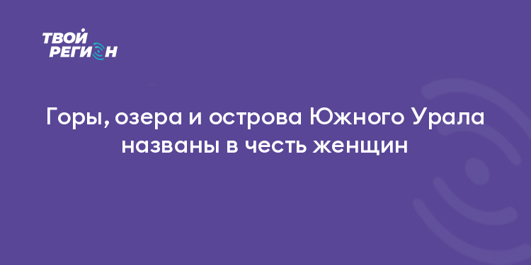 Горы, озера и острова Южного Урала названы в честь женщин