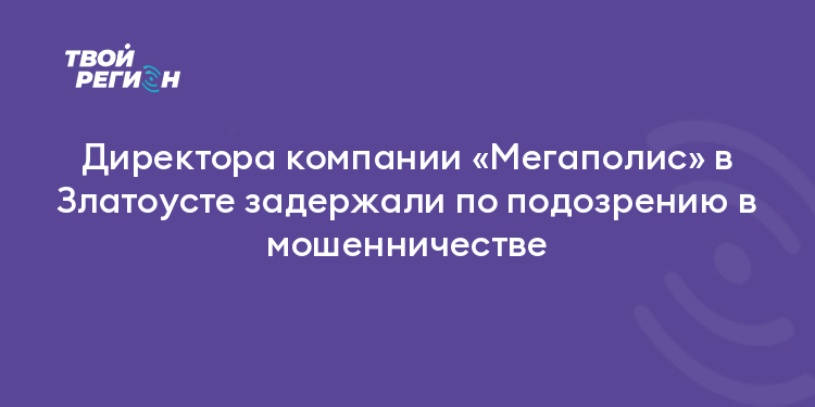 Директора компании «Мегаполис» в Златоусте задержали по подозрению в мошенничестве