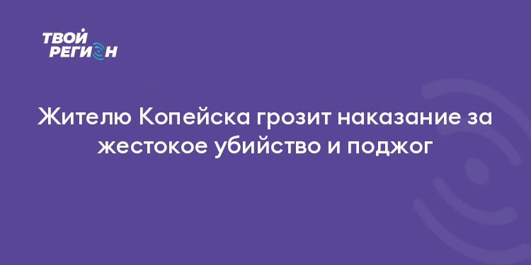Жителю Копейска грозит наказание за жестокое убийство и поджог