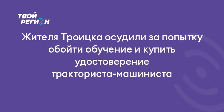 Жителя Троицка осудили за попытку обойти обучение и купить удостоверение тракториста-машиниста