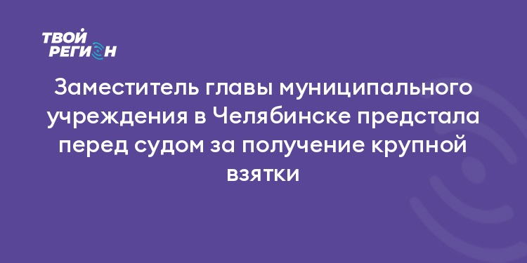 Заместитель главы муниципального учреждения в Челябинске предстала перед судом за получение крупной взятки