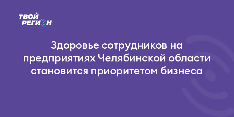 Здоровье сотрудников на предприятиях Челябинской области становится приоритетом бизнеса