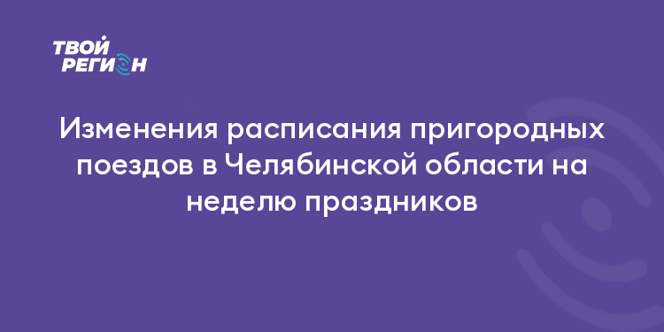 Изменения расписания пригородных поездов в Челябинской области на неделю праздников